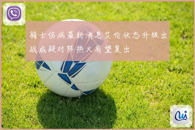 骑士伤病最新消息艾伦状态升级出战成疑对阵热火有望复出