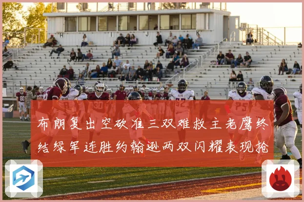 布朗复出空砍准三双难救主老鹰终结绿军连胜约翰逊两双闪耀表现抢眼