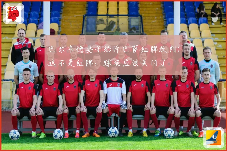 巴尔韦德妻子怒斥巴萨红牌改判：这不是红牌，球场应该关门了