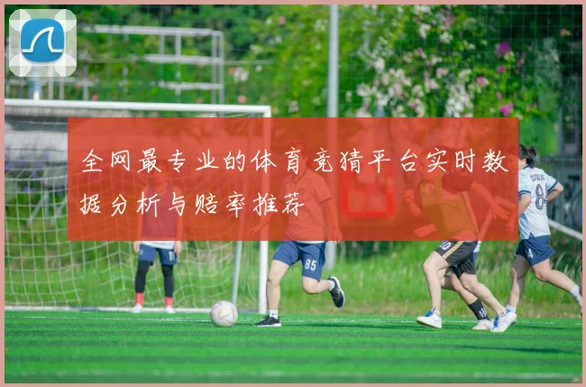 全网最专业的体育竞猜平台实时数据分析与赔率推荐