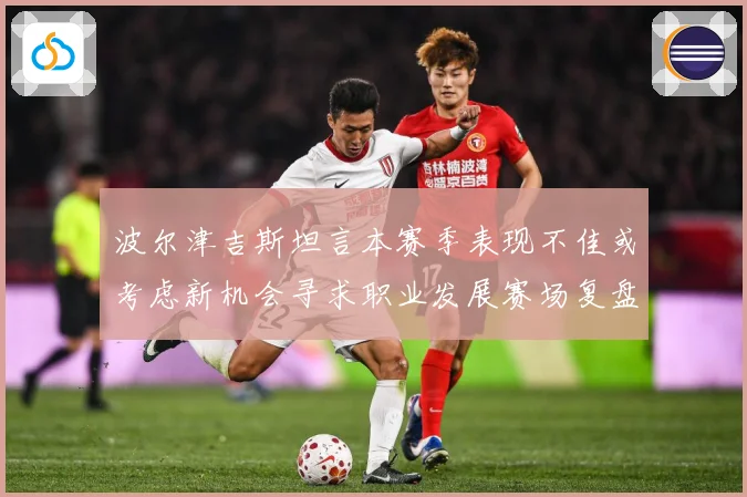 波尔津吉斯坦言本赛季表现不佳或考虑新机会寻求职业发展赛场复盘