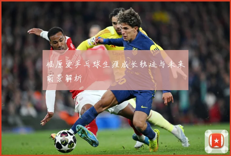 福原爱乒乓球生涯成长轨迹与未来前景解析