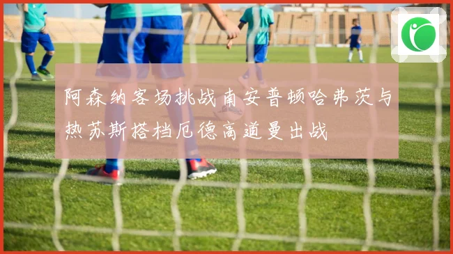 阿森纳客场挑战南安普顿哈弗茨与热苏斯搭档厄德高道曼出战