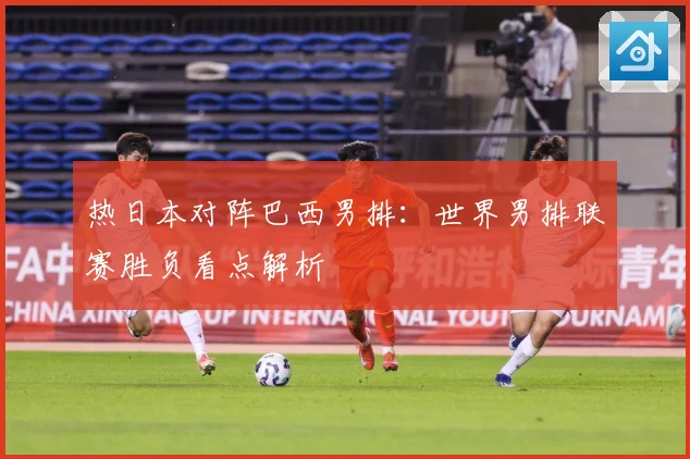 热日本对阵巴西男排：世界男排联赛胜负看点解析