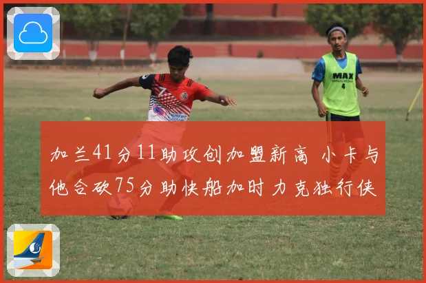 加兰41分11助攻创加盟新高 小卡与他合砍75分助快船加时力克独行侠终结四连败