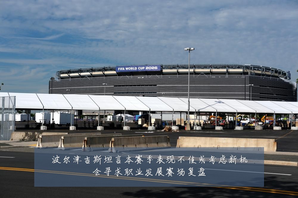 波尔津吉斯坦言本赛季表现不佳或考虑新机会寻求职业发展赛场复盘